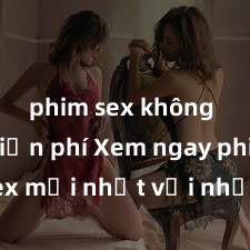 phim sex không che miễn phí Xem ngay phim sex mới nhất với những cảnh nóng hổi không thể bỏ lỡ! Cơ hội tận hưởng những khoảnh khắc đầy kích thích ngay hôm nay!
