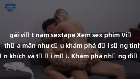gái việt nam sextape Xem sex phim Việt Nam không che để thỏa mãn nhu cầu khám phá đời sống tình dục đầy phấn khích và tươi mới. Khám phá những điều mới lạ và hấp dẫn ngay hôm nay!