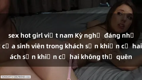 sex hot girl việt nam Kỳ nghỉ đáng nhớ: Hành động sex của sinh viên trong khách sạn khiến cả hai không thể quên