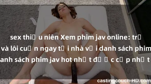 sex thiếu niên Xem phim jav online: trải nghiệm hấp dẫn và lôi cuốn ngay tại nhà với danh sách phim jav hot nhất được cập nhật liên tục.