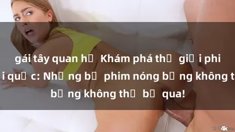 gái tây quan hệ Khám phá thế giới phim sex ngoại quốc: Những bộ phim nóng bỏng không thể bỏ qua!