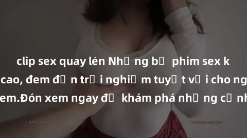 clip sex quay lén Những bộ phim sex không che HD đỉnh cao, đem đến trải nghiệm tuyệt vời cho người xem.Đón xem ngay để khám phá những cảnh quay đẹp mắt và kích thích.