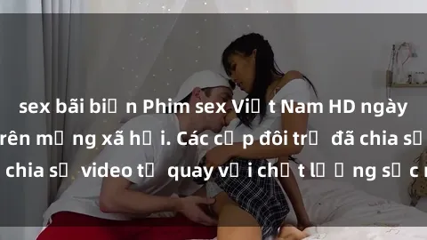 sex bãi biển Phim sex Việt Nam HD ngày càng phổ biến trên mạng xã hội. Các cặp đôi trẻ đã chia sẻ video tự quay với chất lượng sắc nét, gợi cảm.