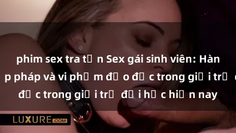 phim sex tra tấn Sex gái sinh viên: Hành vi gấu không hợp pháp và vi phạm đạo đức trong giới trẻ đại học hiện nay