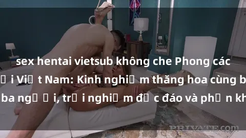sex hentai vietsub không che Phong cách sex 3P độc đáo tại Việt Nam: Kinh nghiệm thăng hoa cùng ba người, trải nghiệm độc đáo và phấn khích không thể bỏ lỡ!