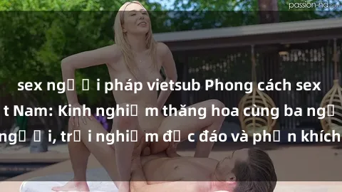 sex người pháp vietsub Phong cách sex 3P độc đáo tại Việt Nam: Kinh nghiệm thăng hoa cùng ba người, trải nghiệm độc đáo và phấn khích không thể bỏ lỡ!
