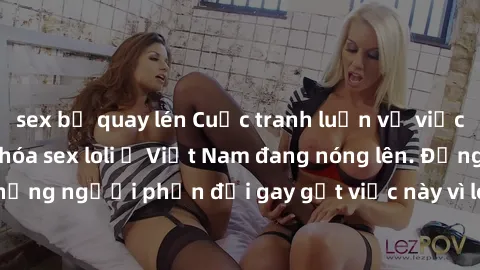 sex bị quay lén Cuộc tranh luận về việc có nên hợp pháp hóa sex loli ở Việt Nam đang nóng lên. Đồng thời, cũng có những người phản đối gay gắt việc này vì lo ngại về tác động tiêu cực lên trẻ em và xã