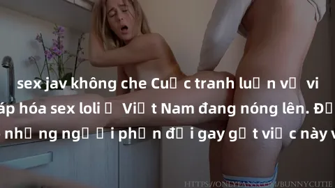 sex jav không che Cuộc tranh luận về việc có nên hợp pháp hóa sex loli ở Việt Nam đang nóng lên. Đồng thời, cũng có những người phản đối gay gắt việc này vì lo ngại về tác động tiêu cực lên trẻ em và 
