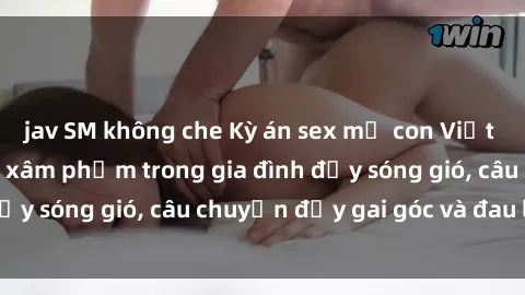 jav SM không che Kỳ án sex mẹ con Việt Nam: Sự sở hữu và xâm phạm trong gia đình đầy sóng gió, câu chuyện đầy gai góc và đau lòng.