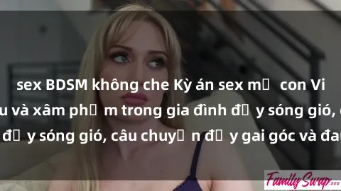 sex BDSM không che Kỳ án sex mẹ con Việt Nam: Sự sở hữu và xâm phạm trong gia đình đầy sóng gió, câu chuyện đầy gai góc và đau lòng.
