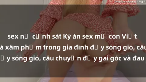 sex nữ cảnh sát Kỳ án sex mẹ con Việt Nam: Sự sở hữu và xâm phạm trong gia đình đầy sóng gió, câu chuyện đầy gai góc và đau lòng.