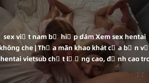 sex việt nam bị hiếp dâm Xem sex hentai vietsub cực hot, không che | Thỏa mãn khao khát của bạn với series hentai vietsub chất lượng cao, đỉnh cao trong thể loại anime không che.