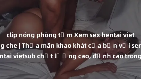 clip nóng phòng tắm Xem sex hentai vietsub cực hot, không che | Thỏa mãn khao khát của bạn với series hentai vietsub chất lượng cao, đỉnh cao trong thể loại anime không che.