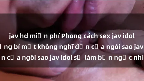 jav hd miễn phí Phong cách sex jav idol siêu hấp dẫn: Những bí mật không nghĩ đến của ngôi sao jav idol sẽ làm bạn ngạc nhiên!