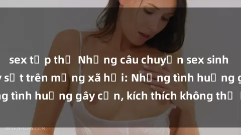sex tập thể Những câu chuyện sex sinh viên Việt Nam gây sốt trên mạng xã hội: Những tình huống gây cấn, kích thích không thể bỏ qua