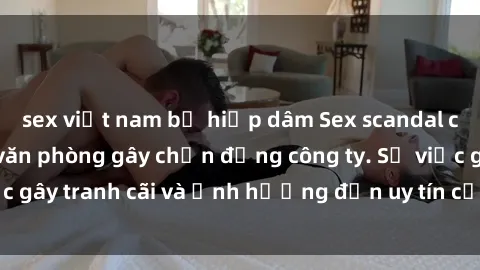 sex việt nam bị hiếp dâm Sex scandal của nữ nhân viên văn phòng gây chấn động công ty. Sự việc gây tranh cãi và ảnh hưởng đến uy tín của doanh nghiệp.