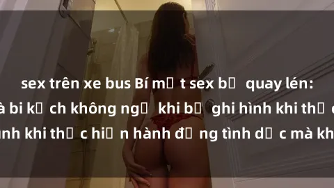 sex trên xe bus Bí mật sex bị quay lén: Những hậu quả và bi kịch không ngờ khi bị ghi hình khi thực hiện hành động tình dục mà không biết.