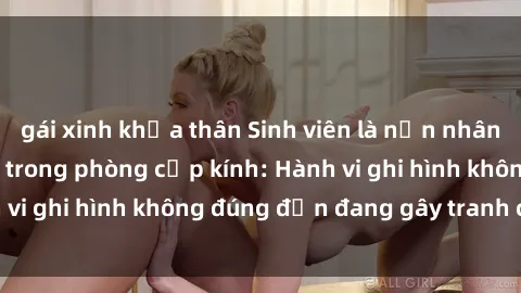 gái xinh khỏa thân Sinh viên là nạn nhân của video quay lén trong phòng cấp kính: Hành vi ghi hình không đúng đắn đang gây tranh cãi lớn
