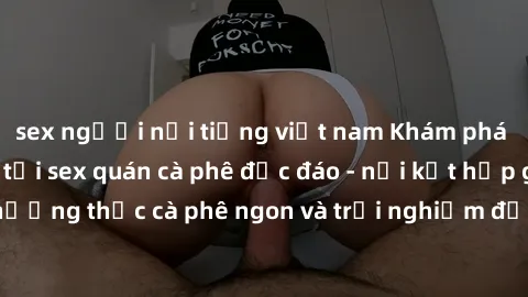 sex người nổi tiếng việt nam Khám phá không khí độc đáo tại sex quán cà phê độc đáo - nơi kết hợp giữa thưởng thức cà phê ngon và trải nghiệm độc đáo của không gian sex shop.