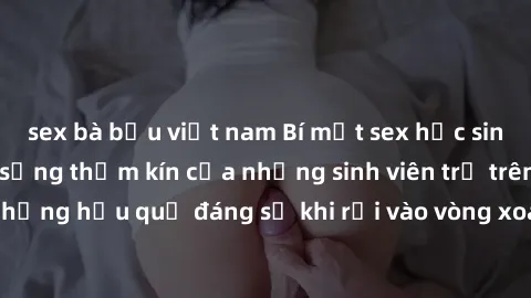 sex bà bầu việt nam Bí mật sex học sinh không che: Cuộc sống thầm kín của những sinh viên trẻ trên trường. Những hậu quả đáng sợ khi rơi vào vòng xoáy của tình dục từ tuổi mới lớn.