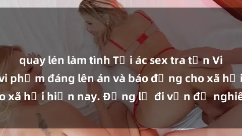 quay lén làm tình Tội ác sex tra tấn Việt Nam: những vụ vi phạm đáng lên án và báo động cho xã hội hiện nay. Đừng lờ đi vấn đề nghiêm trọng này!