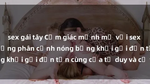 sex gái tây Cảm giác mạnh mẽ với sex BDSM không che: những phân cảnh nóng bỏng khơi gợi đến tận cùng của tư duy và cơ thể.