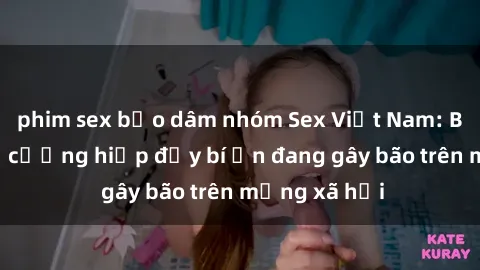 phim sex bạo dâm nhóm Sex Việt Nam: Bí mật về vụ cưỡng hiếp đầy bí ẩn đang gây bão trên mạng xã hội