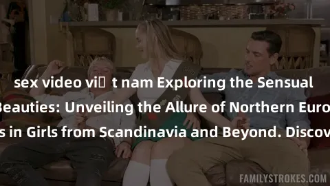 sex video việt nam Exploring the Sensual Charms of Nordic Beauties: Unveiling the Allure of Northern European Sexiness in Girls from Scandinavia and Beyond. Discover the Seductive Secrets of Northern 