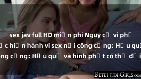 sex jav full HD miễn phí Nguy cơ vi phạm pháp luật khi thực hiện hành vi sex nơi công cộng: Hậu quả và hình phạt có thể đối mặt