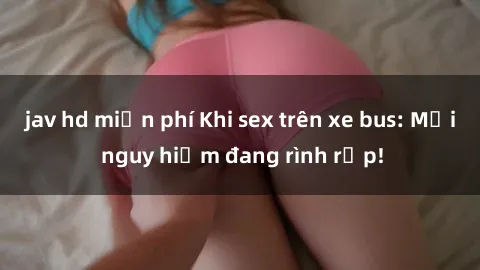 jav hd miễn phí Khi sex trên xe bus: Mối nguy hiểm đang rình rập!