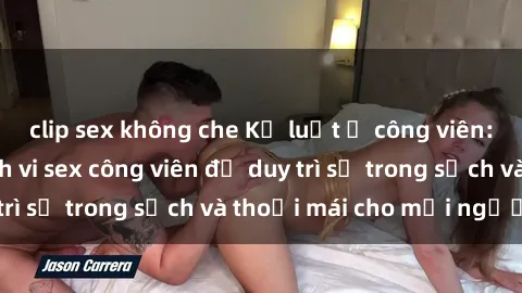 clip sex không che Kỷ luật ở công viên: Chấn chỉnh hành vi sex công viên để duy trì sự trong sạch và thoải mái cho mọi người.