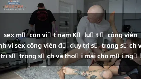 sex mẹ con việt nam Kỷ luật ở công viên: Chấn chỉnh hành vi sex công viên để duy trì sự trong sạch và thoải mái cho mọi người.