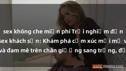 sex không che miễn phí Trải nghiệm đỉnh cao tình yêu tại sex khách sạn: Khám phá cảm xúc mới mẻ và đam mê trên chăn giường sang trọng, độc đáo, không giới hạn.