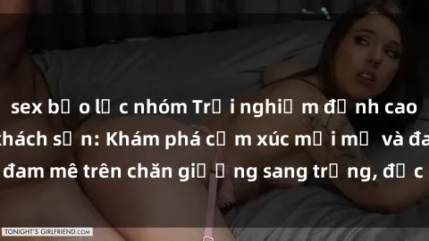 sex bạo lực nhóm Trải nghiệm đỉnh cao tình yêu tại sex khách sạn: Khám phá cảm xúc mới mẻ và đam mê trên chăn giường sang trọng, độc đáo, không giới hạn.