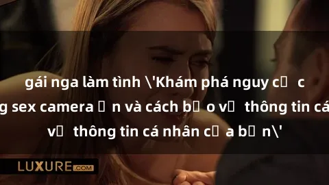gái nga làm tình 'Khám phá nguy cơ của việc sử dụng sex camera ẩn và cách bảo vệ thông tin cá nhân của bạn'