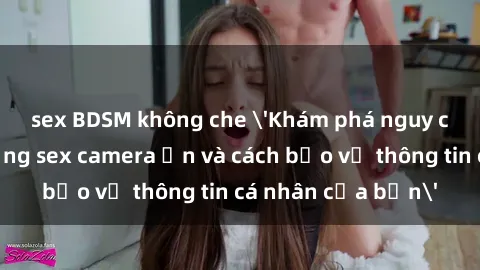 sex BDSM không che 'Khám phá nguy cơ của việc sử dụng sex camera ẩn và cách bảo vệ thông tin cá nhân của bạn'