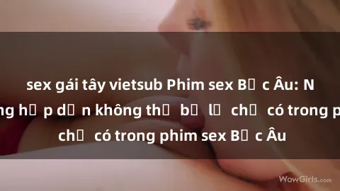 sex gái tây vietsub Phim sex Bắc Âu: Những cảnh nóng hấp dẫn không thể bỏ lỡ chỉ có trong phim sex Bắc Âu