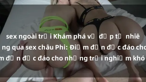 sex ngoài trời Khám phá vẻ đẹp tự nhiên và văn hóa đa dạng qua sex châu Phi: Điểm đến độc đáo cho những trải nghiệm khó quên