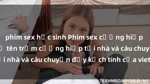 phim sex học sinh Phim sex cưỡng hiếp vietsub: Nữ sinh bị tên trộm cưỡng hiếp tại nhà và câu chuyện đầy kịch tính của vietsub