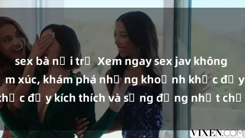 sex bà nội trợ Xem ngay sex jav không che để thỏa mãn cảm xúc, khám phá những khoảnh khắc đầy kích thích và sống động nhất chỉ trong click!