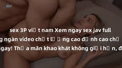 sex 3P việt nam Xem ngay sex jav full HD miễn phí - Hàng ngàn video chất lượng cao đỉnh cao chỉ cần click vào ngay! Thỏa mãn khao khát không giới hạn, đón chờ những trải nghiệm mới lạ!