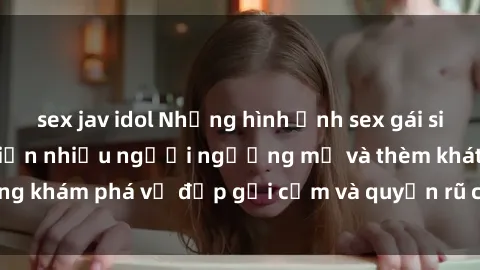 sex jav idol Những hình ảnh sex gái sinh viên Việt Nam khiến nhiều người ngưỡng mộ và thèm khát. Cùng khám phá vẻ đẹp gợi cảm và quyến rũ của những cô gái trẻ này.
