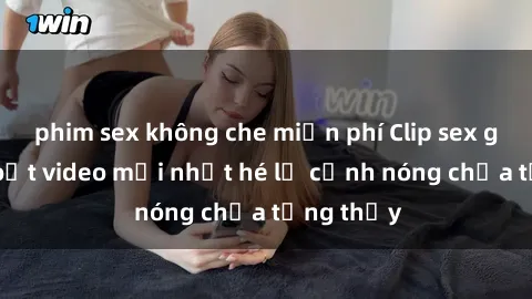 phim sex không che miễn phí Clip sex gây sốc: Loạt video mới nhất hé lộ cảnh nóng chưa từng thấy