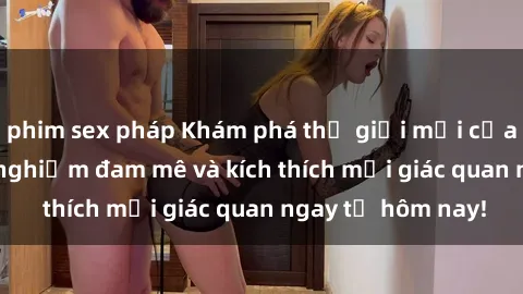 phim sex pháp Khám phá thế giới mới của sex online: trải nghiệm đam mê và kích thích mọi giác quan ngay từ hôm nay!