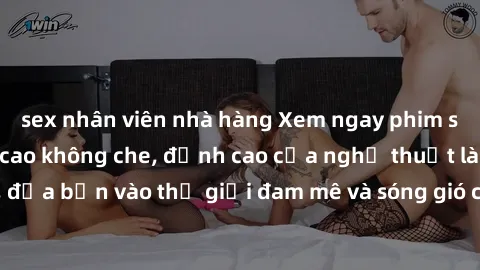 sex nhân viên nhà hàng Xem ngay phim sex HD chất lượng cao không che, đỉnh cao của nghệ thuật làm tình, đưa bạn vào thế giới đam mê và sóng gió của tình yêu không giới hạn.