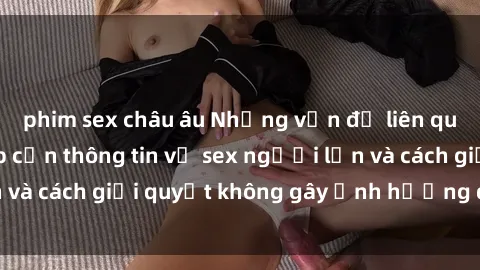phim sex châu âu Những vấn đề liên quan đến việc tiếp cận thông tin về sex người lớn và cách giải quyết không gây ảnh hưởng đến trẻ em