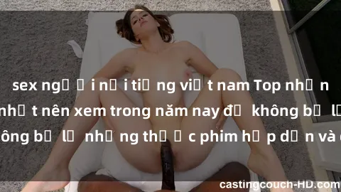 sex người nổi tiếng việt nam Top những bộ phim sex hay nhất nên xem trong năm nay để không bỏ lỡ những thước phim hấp dẫn và đầy kịch tính.