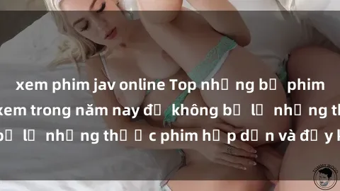 xem phim jav online Top những bộ phim sex hay nhất nên xem trong năm nay để không bỏ lỡ những thước phim hấp dẫn và đầy kịch tính.