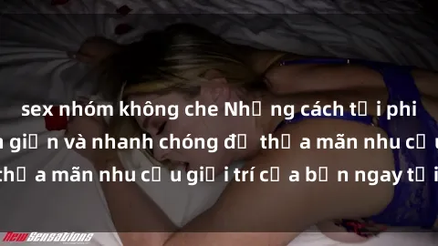 sex nhóm không che Những cách tải phim sex về máy đơn giản và nhanh chóng để thỏa mãn nhu cầu giải trí của bạn ngay tại nhà