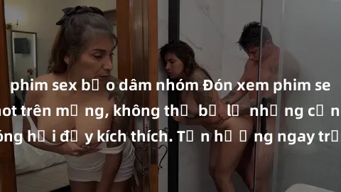 phim sex bạo dâm nhóm Đón xem phim sex mới nhất đang hot trên mạng, không thể bỏ lỡ những cảnh nóng hổi đầy kích thích. Tận hưởng ngay trước khi bị xoá chóng mặt!